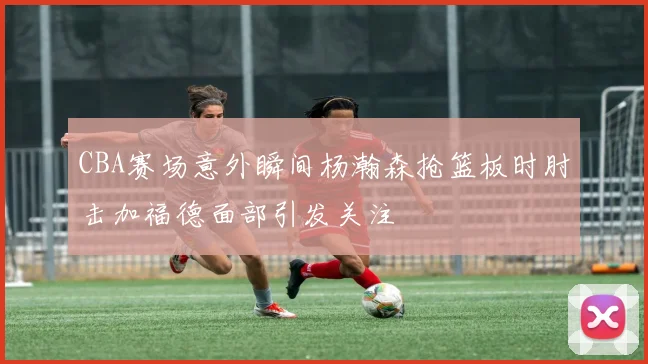 CBA赛场意外瞬间杨瀚森抢篮板时肘击加福德面部引发关注