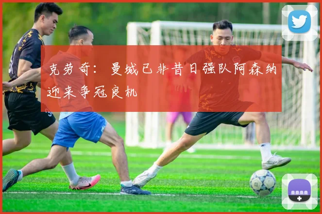 克劳奇：曼城已非昔日强队阿森纳迎来争冠良机