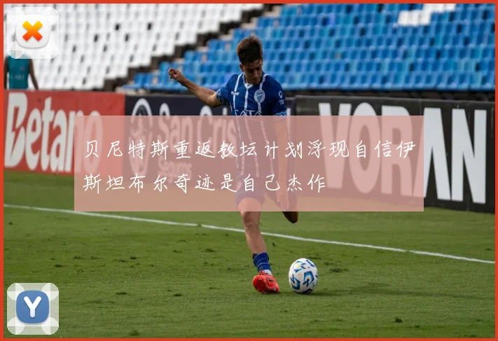 贝尼特斯重返教坛计划浮现自信伊斯坦布尔奇迹是自己杰作