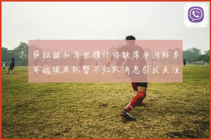 萨拉赫和马尔穆什将缺席非洲杯季军战埃及队暂不归队消息引发关注
