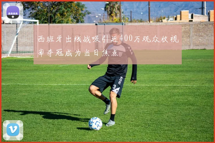西班牙出线战吸引近400万观众收视率夺冠成为当日焦点