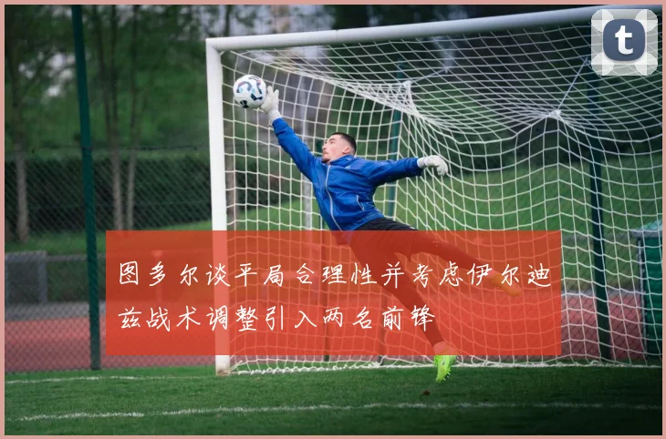 图多尔谈平局合理性并考虑伊尔迪兹战术调整引入两名前锋