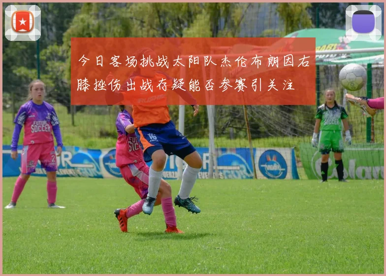 今日客场挑战太阳队杰伦布朗因右膝挫伤出战存疑能否参赛引关注