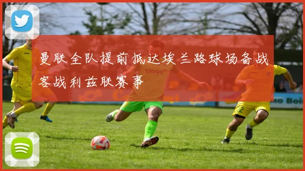 曼联全队提前抵达埃兰路球场备战客战利兹联赛事
