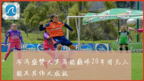 布冯盛赞大罗若能巅峰20年将无人能及其伟大成就