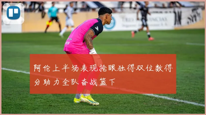 阿伦上半场表现抢眼独得双位数得分助力全队奋战篮下