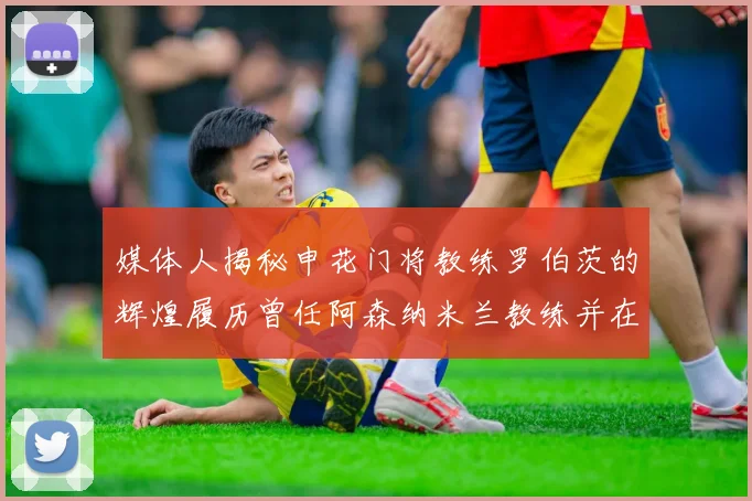 媒体人揭秘申花门将教练罗伯茨的辉煌履历曾任阿森纳米兰教练并在华夏执教