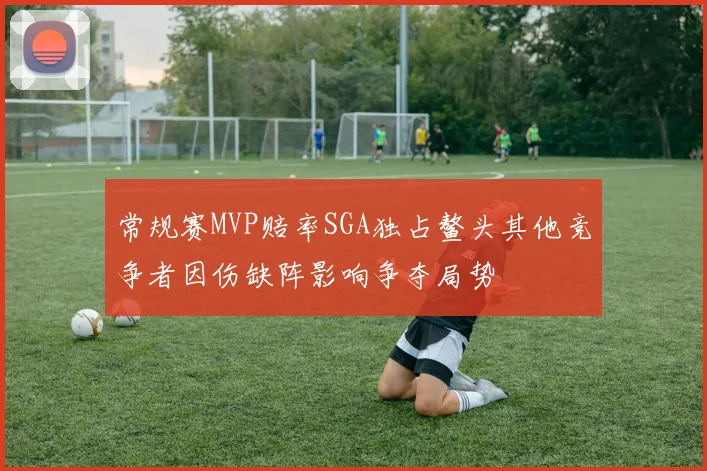 常规赛MVP赔率SGA独占鳌头其他竞争者因伤缺阵影响争夺局势