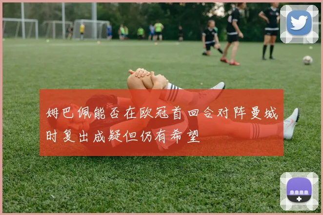 姆巴佩能否在欧冠首回合对阵曼城时复出成疑但仍有希望