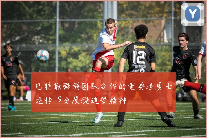 巴特勒强调团队合作的重要性勇士逆转19分展现追梦精神