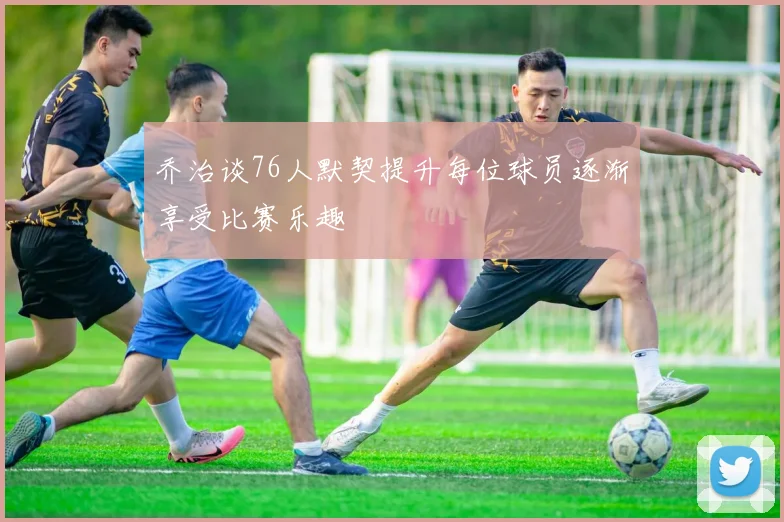 乔治谈76人默契提升每位球员逐渐享受比赛乐趣