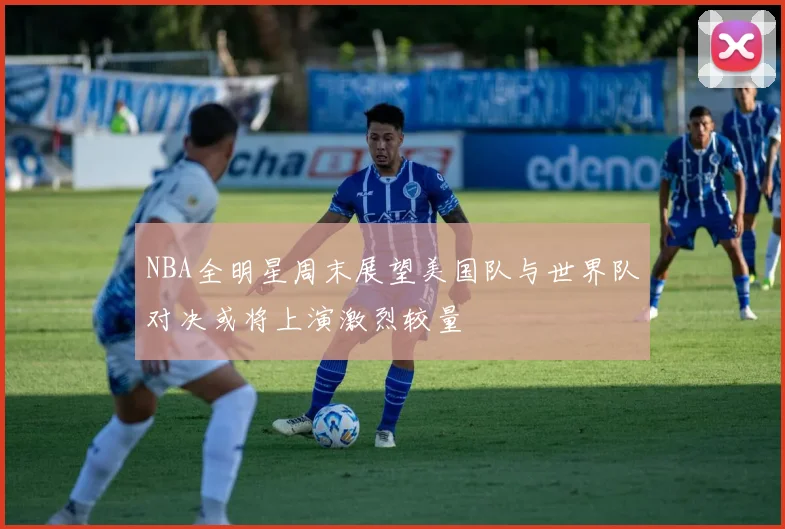 NBA全明星周末展望美国队与世界队对决或将上演激烈较量