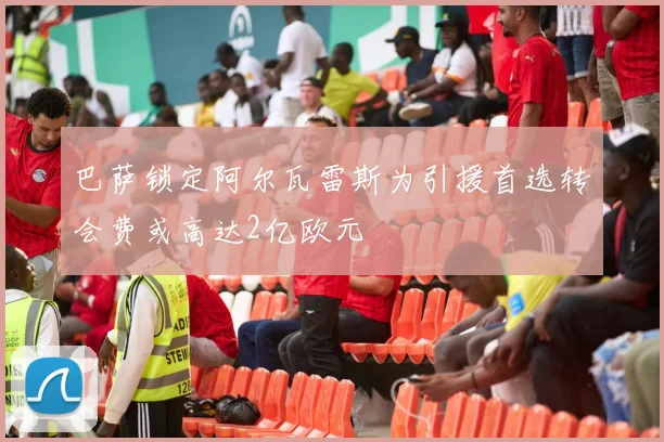 巴萨锁定阿尔瓦雷斯为引援首选转会费或高达2亿欧元