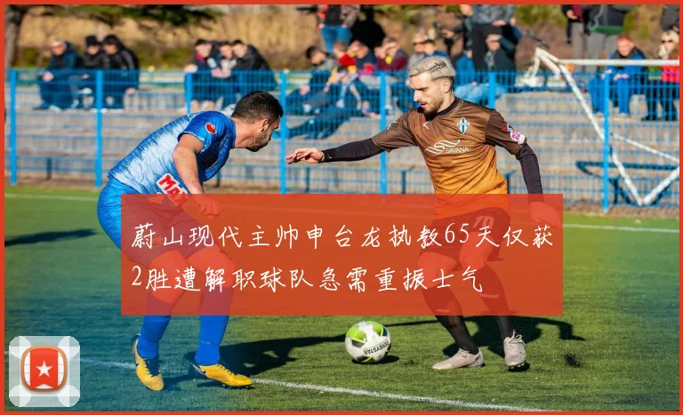 蔚山现代主帅申台龙执教65天仅获2胜遭解职球队急需重振士气