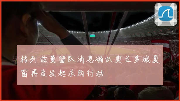 格列兹曼留队消息确认奥兰多城夏窗再度发起求购行动